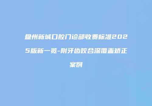 盘州新城口腔门诊部收费标准2025版新一览-附牙齿咬合深覆盖矫正案例