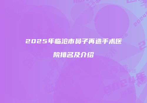 2025年临沧市鼻子再造手术医院排名及介绍
