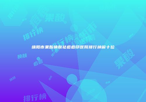 绵阳市果酸换肤祛痘痘印医院排行榜前十位