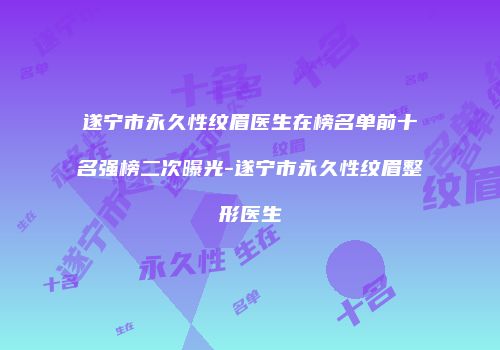 遂宁市永久性纹眉医生在榜名单前十名强榜二次曝光-遂宁市永久性纹眉整形医生