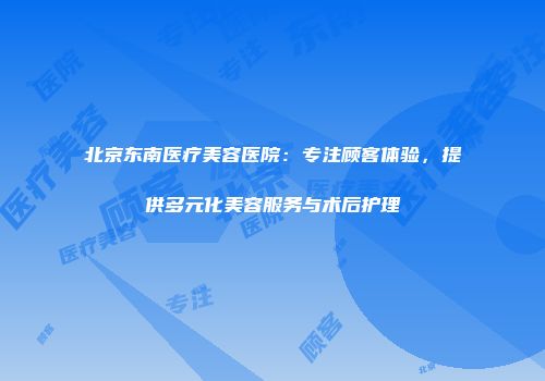 北京东南医疗美容医院：专注顾客体验，提供多元化美容服务与术后护理