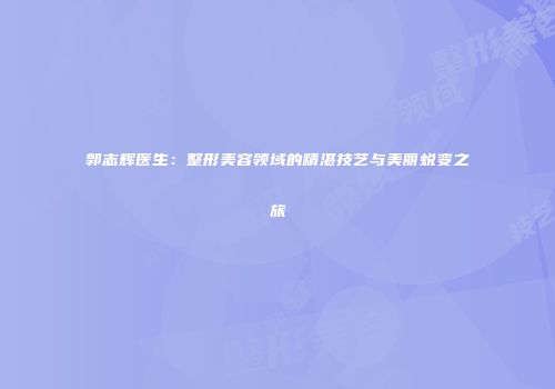 郭志辉医生：整形美容领域的精湛技艺与美丽蜕变之旅