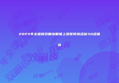 2025年全国割双眼皮眼尾上翘医院排名前50名推荐