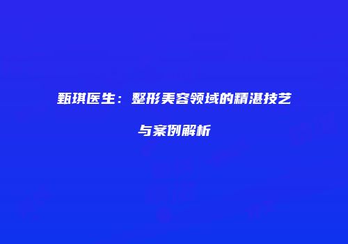 甄琪医生：整形美容领域的精湛技艺与案例解析