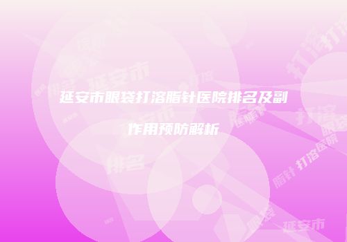 延安市眼袋打溶脂针医院排名及副作用预防解析