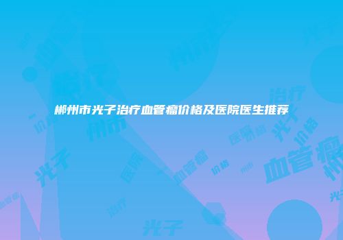 郴州市光子治疗血管瘤价格及医院医生推荐