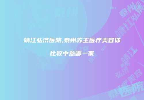 靖江弘济医院,泰州苏王医疗美容你比较中意哪一家
