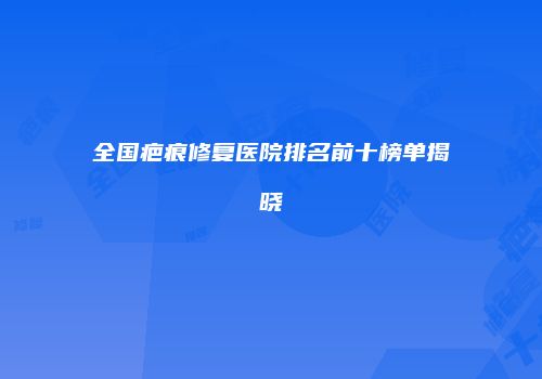 全国疤痕修复医院排名前十榜单揭晓