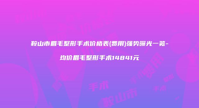 鞍山市眉毛整形手术价格表(费用)强势曝光一览-均价眉毛整形手术14841元