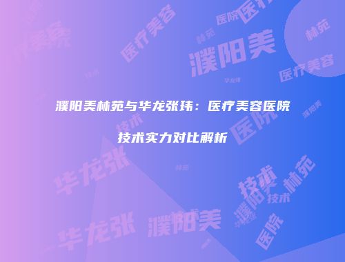 濮阳美林苑与华龙张玮：医疗美容医院技术实力对比解析