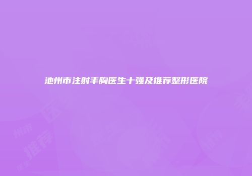池州市注射丰胸医生十强及推荐整形医院