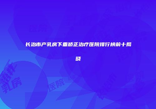 长治市产乳房下垂矫正治疗医院排行榜前十揭晓