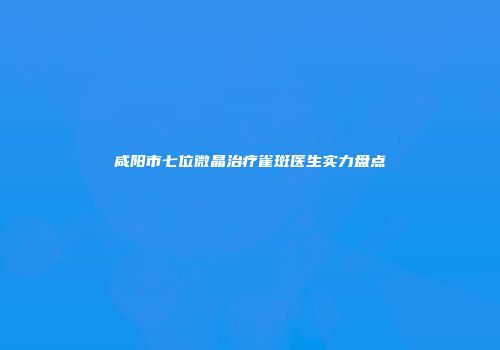 咸阳市七位微晶治疗雀斑医生实力盘点