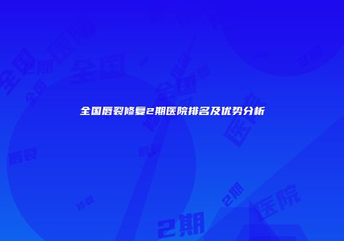 全国唇裂修复2期医院排名及优势分析