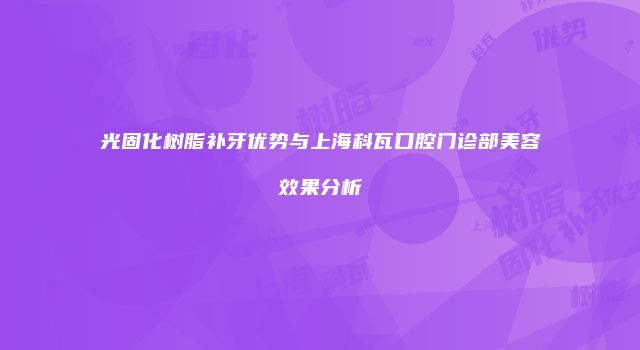 光固化树脂补牙优势与上海科瓦口腔门诊部美容效果分析