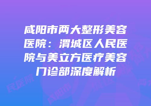 咸阳市两大整形美容医院：渭城区人民医院与美立方医疗美容门诊部深度解析