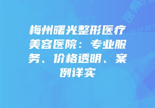 梅州曙光整形医疗美容医院：专业服务、价格透明、案例详实