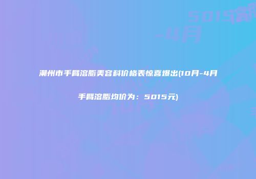 潮州市手臂溶脂美容科价格表惊喜爆出(10月-4月手臂溶脂均价为：5015元)