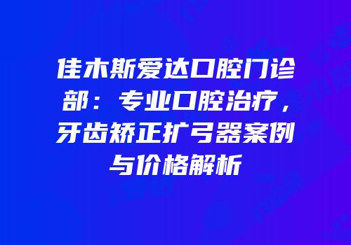 佳木斯爱达口腔门诊部：专业口腔治疗，牙齿矫正扩弓器案例与价格解析