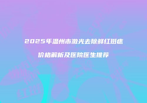 2025年温州市激光去除鲜红斑痣价格解析及医院医生推荐