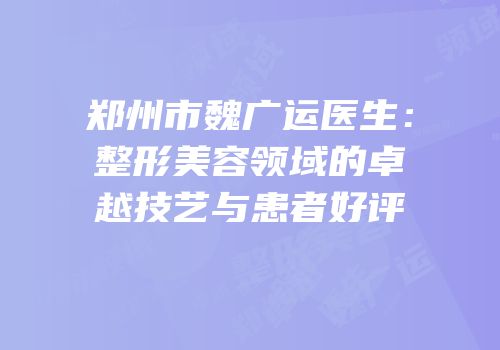 郑州市魏广运医生：整形美容领域的卓越技艺与患者好评
