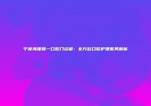 宁波海曙和一口腔门诊部：全方位口腔护理服务解析