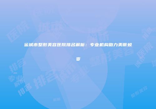 运城市整形美容医院排名解析：专业机构助力美丽蜕变