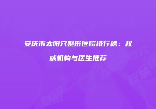 安庆市太阳穴整形医院排行榜：权威机构与医生推荐
