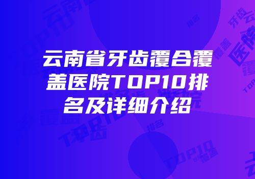 云南省牙齿覆合覆盖医院TOP10排名及详细介绍