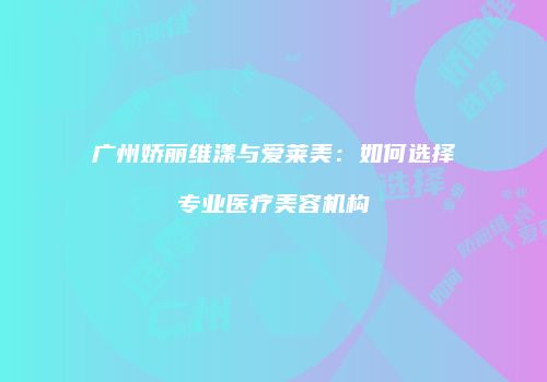 广州娇丽维漾与爱莱美：如何选择专业医疗美容机构