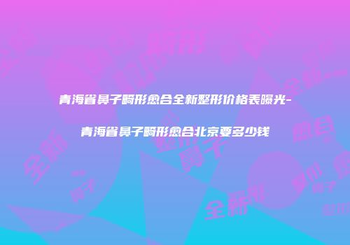 青海省鼻子畸形愈合全新整形价格表曝光-青海省鼻子畸形愈合北京要多少钱
