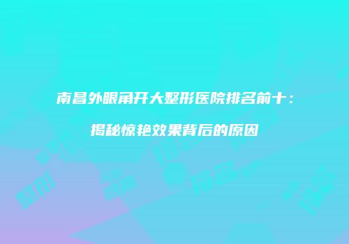 南昌外眼角开大整形医院排名前十：揭秘惊艳效果背后的原因