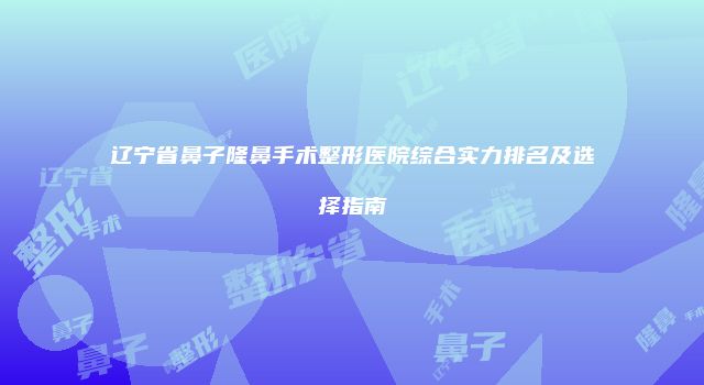 辽宁省鼻子隆鼻手术整形医院综合实力排名及选择指南