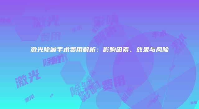 激光除皱手术费用解析：影响因素、效果与风险