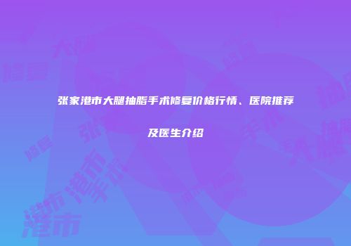 张家港市大腿抽脂手术修复价格行情、医院推荐及医生介绍