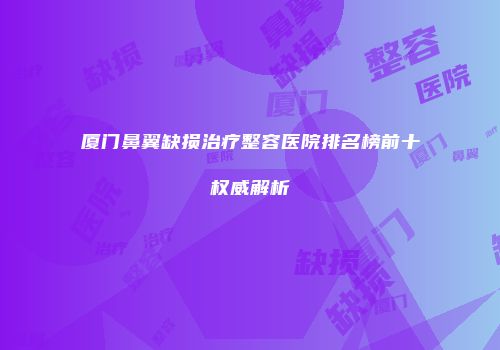 厦门鼻翼缺损治疗整容医院排名榜前十权威解析