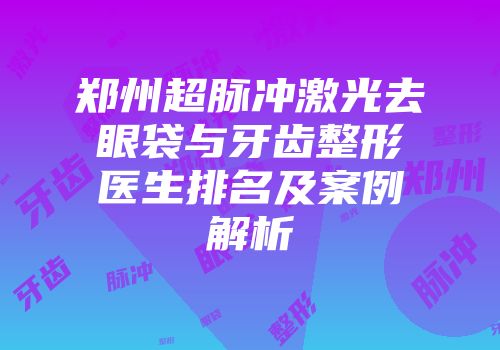 郑州超脉冲激光去眼袋与牙齿整形医生排名及案例解析