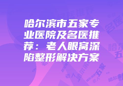 哈尔滨市五家专业医院及名医推荐：老人眼窝深陷整形解决方案