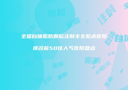 全国自体脂肪颗粒注射丰全脸术医院排名前50佳人气医院盘点