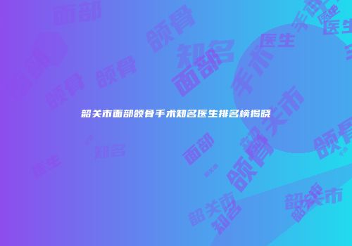 韶关市面部颌骨手术知名医生排名榜揭晓