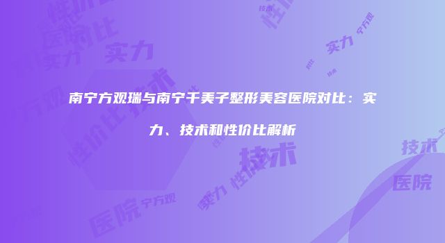 南宁方观瑞与南宁千美子整形美容医院对比：实力、技术和性价比解析