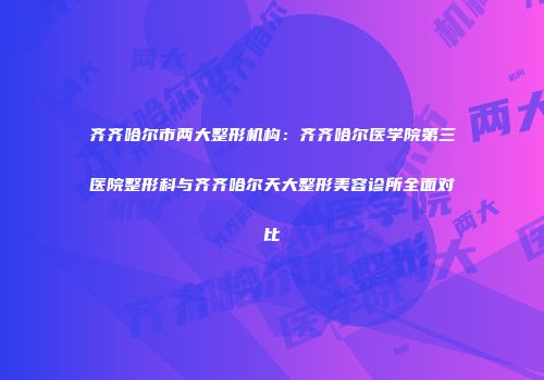 齐齐哈尔市两大整形机构：齐齐哈尔医学院第三医院整形科与齐齐哈尔天大整形美容诊所全面对比