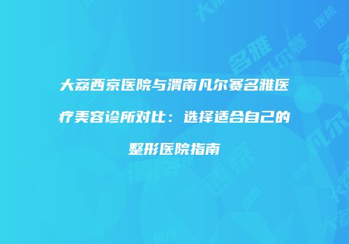 大荔西京医院与渭南凡尔赛名雅医疗美容诊所对比：选择适合自己的整形医院指南