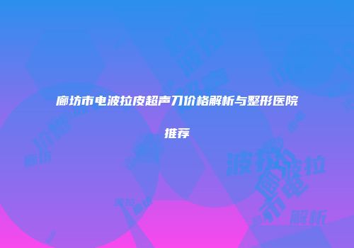 廊坊市电波拉皮超声刀价格解析与整形医院推荐