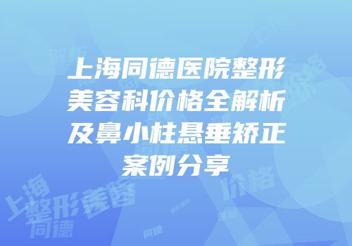 上海同德医院整形美容科价格全解析及鼻小柱悬垂矫正案例分享