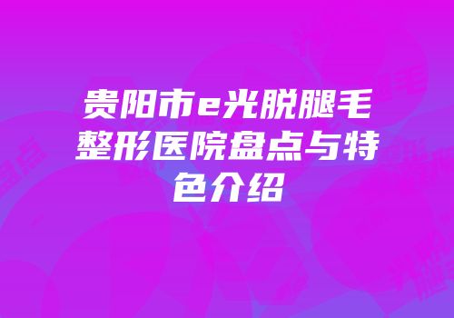 贵阳市e光脱腿毛整形医院盘点与特色介绍