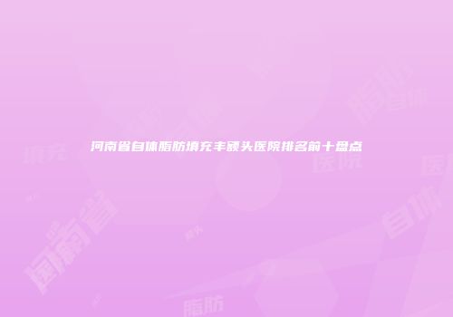 河南省自体脂肪填充丰额头医院排名前十盘点
