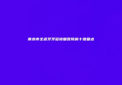南京市全瓷牙牙冠修复医院前十强盘点