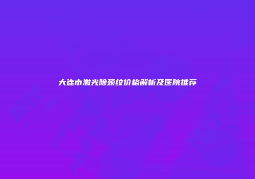 大连市激光除颈纹价格解析及医院推荐