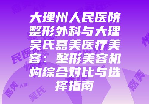 大理州人民医院整形外科与大理吴氏嘉美医疗美容：整形美容机构综合对比与选择指南